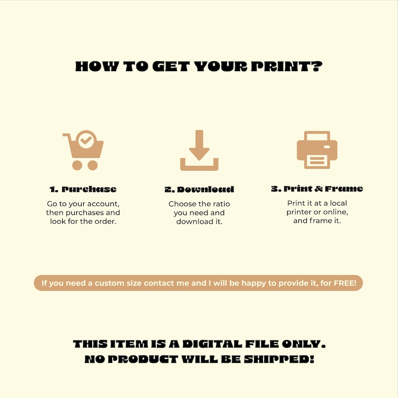 May include: A beige graphic with instructions on how to get a print. The steps include purchasing, downloading, and printing. Text on the graphic states the item is a digital file only and no product will be shipped.