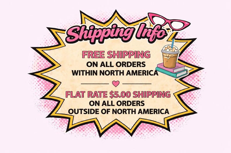 May include: A comic book style graphic with a yellow and black jagged border containing the text Shipping Info, FREE SHIPPING ON ALL ORDERS WITHIN NORTH AMERICA, and FLAT RATE $5.00 SHIPPING ON ALL ORDERS OUTSIDE OF NORTH AMERICA, with pink glasses.