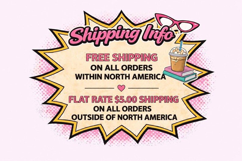 May include: A comic book style graphic with a yellow and black jagged border containing the text Shipping Info, FREE SHIPPING ON ALL ORDERS WITHIN NORTH AMERICA, and FLAT RATE $5.00 SHIPPING ON ALL ORDERS OUTSIDE OF NORTH AMERICA with pink glasses.