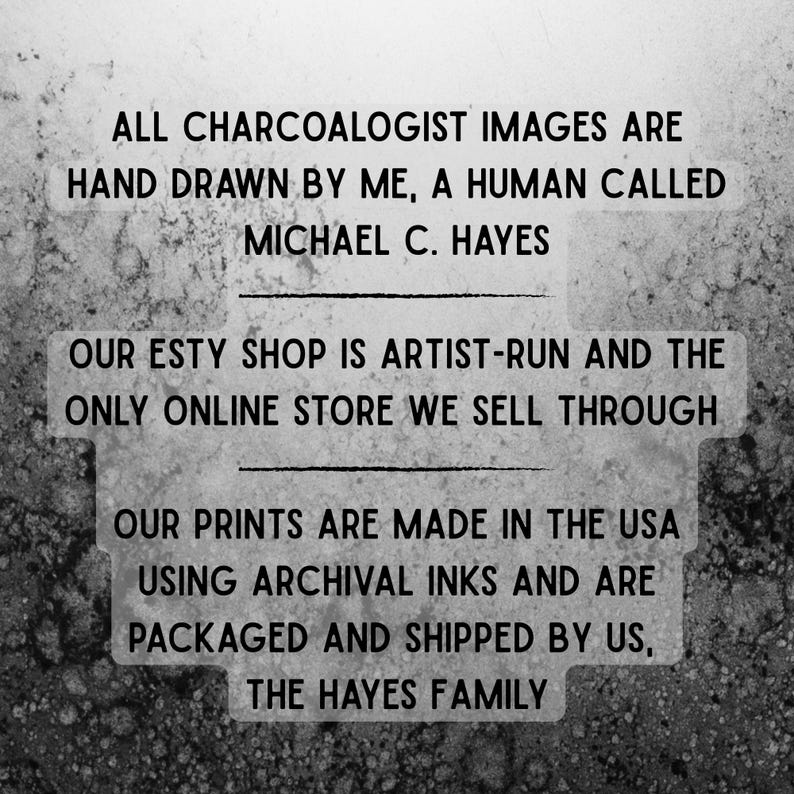 May include: Black and white text on a textured background. The text reads: "ALL CHARCOALOGIST IMAGES ARE HAND DRAWN BY ME, A HUMAN CALLED MICHAEL C. HAYES OUR ESTY SHOP IS ARTIST-RUN AND THE ONLY ONLINE STORE WE SELL THROUGH OUR PRINTS ARE MADE IN THE USA USING ARCHIVAL INKS AND ARE PACKAGED AND SHIPPED BY US, THE HAYES FAMILY"