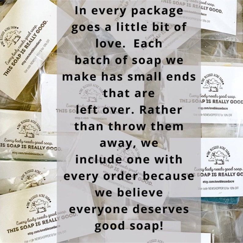 May include: A close-up of a stack of small, white bars of soap wrapped in clear plastic. The soap is labeled "One Blessed Acre Farm" and the text "Every body needs good soap. This soap is really good." is printed on the label. The text "In every package goes a little bit of love. Each batch of soap we make has small ends that are leftover. Rather than throw them away, we include one with every order because we believe everyone deserves good soap!" is printed on a white background.
