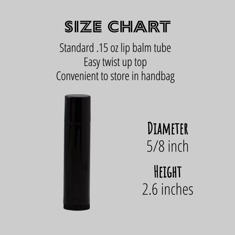 May include: Black lip balm tube with a twist-up top. The tube is 2.6 inches tall and 5/8 inch in diameter.  Standard .15 oz lip balm tube. Easy twist up top. Convenient to store in handbag.