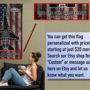 May include: A personalized American flag with a silhouette of an F-16 fighter jet. The flag has a distressed look and the text "DCC: SRA SAM SAMPLEMAN F-16C 88-0269" is printed on the flag. You can get this flag personalized with prices starting at just $20 more. Search our Etsy shop for "Custom" or message us here on Etsy and let us know what you want.