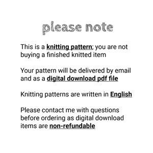 May include: A white informational graphic with black text that reads: please note. This is a knitting pattern; you are not buying a finished knitted item. Your pattern will be delivered by email and as a digital download pdf file. Knitting patterns are written in English. Please contact me with questions before ordering as digital download items are non-refundable.