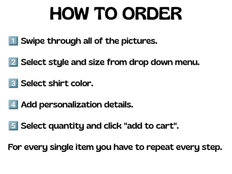 May include: A white informational graphic with black text titled HOW TO ORDER. It lists five numbered steps: Swipe through all of the pictures, Select style and size from drop down menu, Select shirt color, Add personalization details, and Select quantity and click add to cart. A final note states: For every single item you have to repeat every step.