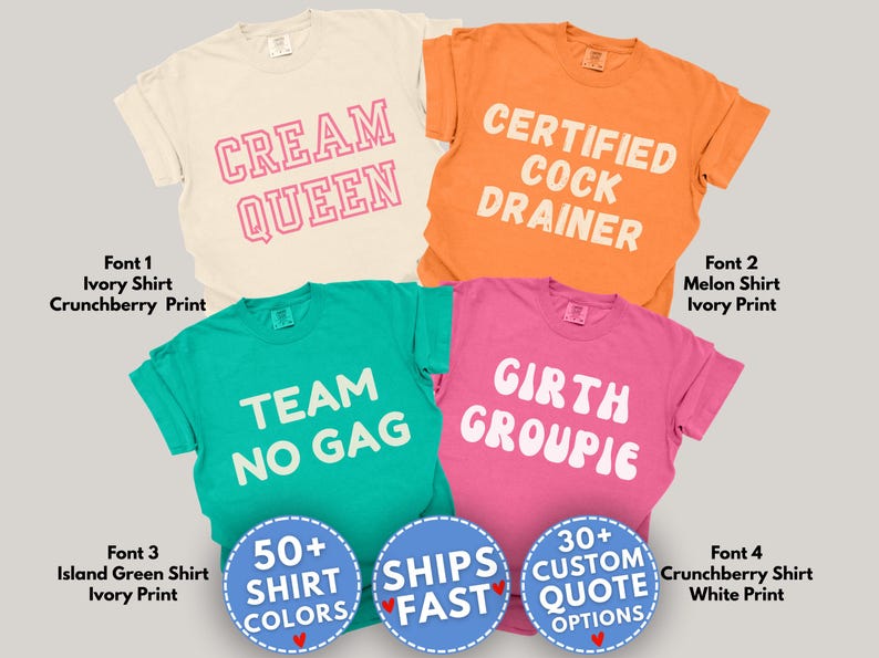 May include: Four t-shirts with different phrases printed on them. The first shirt is ivory with 'CREAM QUEEN' in pink. The second is orange with 'CERTIFIED COCK DRAINER' in white. The third is island green with 'TEAM NO GAG' in white. The fourth is pink with 'GIRTH GROUPIE' in white. Each shirt has a different font. There are also three circular graphics with text.