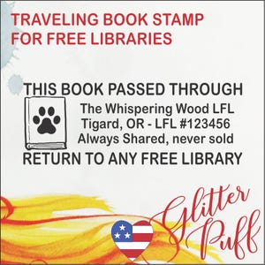 May include: A white stamp with red text that reads "Traveling Book Stamp for Free Libraries". Below the text is a black and white illustration of a book with a paw print on the cover. The text below the illustration reads "This book passed through The Whispering Wood LFL Tigard, OR - LFL #123456 Always Shared, never sold Return to any Free Library". The bottom of the stamp has a red and white heart with stars and the text "Glitter Puff" in red.