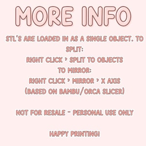 May include: Pink text on a white background with the words "MORE INFO" in large letters. The text below explains how to split and mirror STL files in a 3D printing program. The text also states that the files are not for resale and are for personal use only. The text ends with "HAPPY PRINTING!"