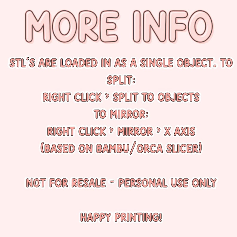 May include: Pink text on a white background with the words "MORE INFO" in large letters. The text below explains how to split and mirror STL files in a 3D printing program. The text also states that the files are not for resale and are for personal use only. The text ends with "HAPPY PRINTING!"