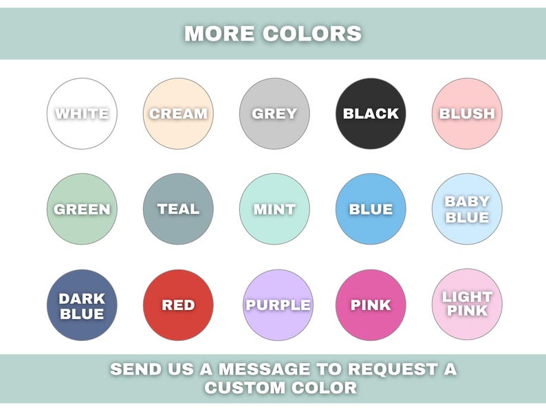 May include: Image displaying a color chart with various options, including white, cream, grey, black, blush, green, teal, mint, blue, baby blue, dark blue, red, purple, pink, and light pink. Text at the top reads "MORE COLORS".