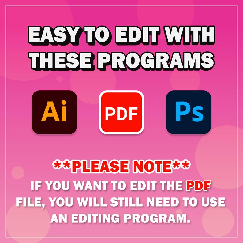 May include: A pink background with the text "EASY TO EDIT WITH THESE PROGRAMS" in white. Three icons are shown: Adobe Illustrator, Adobe Photoshop, and a PDF file. The text "**PLEASE NOTE** IF YOU WANT TO EDIT THE PDF FILE, YOU WILL STILL NEED TO USE AN EDITING PROGRAM." is shown in white.