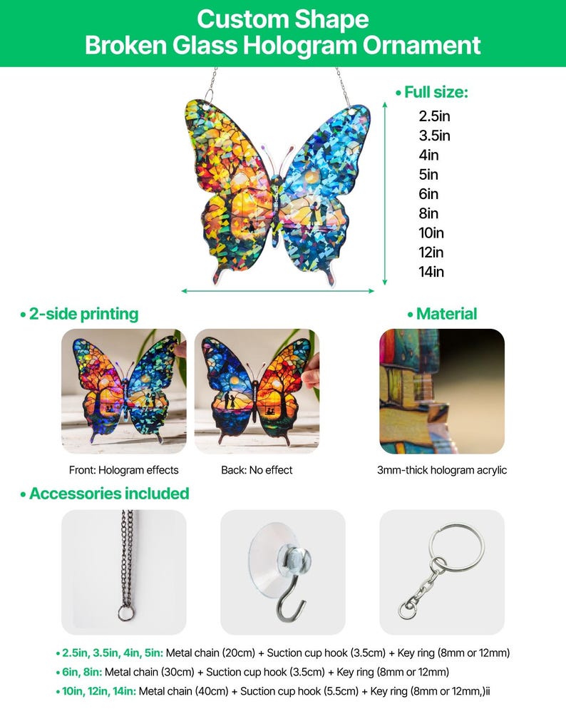 Peut inclure: Un ornement papillon de forme personnalis&eacute;e avec un effet hologramme en verre bris&eacute;. Fabriqu&eacute; en acrylique hologramme de 3 mm d'&eacute;paisseur. Les accessoires incluent une cha&icirc;ne en m&eacute;tal, une ventouse et un anneau. Tailles de 2,5 &agrave; 14 pouces.