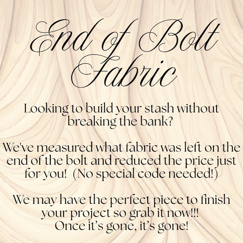 May include: A light beige background with a wood grain pattern featuring black text that reads: End of Bolt Fabric. Looking to build your stash without breaking the bank? We've measured what fabric was left on the end of the bolt and reduced the price just for you! (No special code needed!) We may have the perfect piece to finish your project so grab it now!!! Once it's gone, it's gone!
