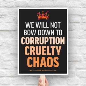 May include: A protest sign with a black background and white border. The sign reads "WE WILL NOT BOW DOWN TO CORRUPTION CRUELTY CHAOS" in white and orange text. A crossed-out crown graphic is at the top.
