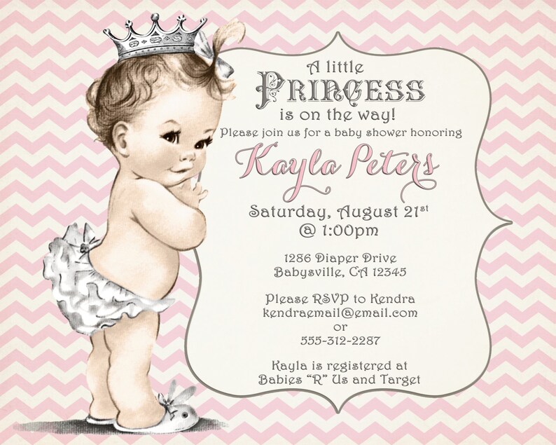 May include: A pink and white chevron pattern background with a white border. The text "A little PRINCESS is on the way!" is in a gray font. The text "Please join us for a baby shower honoring Kayla Peters" is in a pink font. The text "Saturday, August 21st @ 1:00pm" is in a gray font. The text "1286 Diaper Drive Babysville, CA 12345" is in a gray font. The text "Please RSVP to Kendra kendraemail@email.com or 555-312-2287" is in a gray font. The text "Kayla is registered at Babies "R" Us and Target" is in a gray font. An illustration of a baby girl wearing a crown and a white diaper with a bow is on the left side of the image.