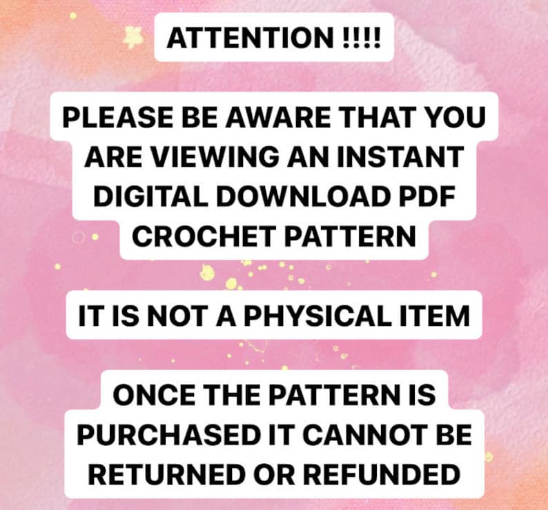 May include: Pink background with white text that reads: "ATTENTION!!!! PLEASE BE AWARE THAT YOU ARE VIEWING AN INSTANT DIGITAL DOWNLOAD PDF CROCHET PATTERN IT IS NOT A PHYSICAL ITEM ONCE THE PATTERN IS PURCHASED IT CANNOT BE RETURNED OR REFUNDED"