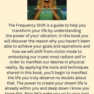 May include: A motivational quote about shifting your frequency to manifest your desires. The text reads "The Frequency Shift is a guide to help you transform your life by understanding the power of your vibration. In this book you will discover the reason why you haven't been able to achieve your goals and aspirations and how we will shift from victim mode to embodying our truest most radiant self in order to manifest our desires in physical reality. By applying the tools and techniques shared in this book, you'll begin to manifest the life you truly deserve no doubts about that. The power to create your dream life is already within you and deep down I know you know this. Now let's wake you up to your own potential and shift you into the reality you truly deserve to live and experience. Are you ready to make the shift?"