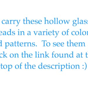 May include: Text that reads: "I carry these hollow glass beads in a variety of colours and patterns. To see them all, click on the link found at the top of the description:)"