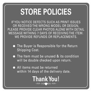 Peut inclure: Une pancarte grise avec du texte blanc d&eacute;crivant les politiques du magasin. Le texte indique : "STORE POLICIES. IF YOU NOTICE DEFECTS SUCH AS PRINT ISSUES OR RECEIVED THE WRONG MODEL OR DESIGN, PLEASE PROVIDE CLEAR PHOTOS ALONE WITH DETAIL MESSAGE WITHIN 7 DAYS OF RECEIVING THE ITEM. WE PROVIDE REFUNDS OR REPLACEMENTS. &bull; The Buyer is Responsible for the Return Shipping Cost. &bull; The Item must be unused & its condition will be double checked upon return. &bull; All items must be returned within 14 days of the delivery date. Thank You!"
