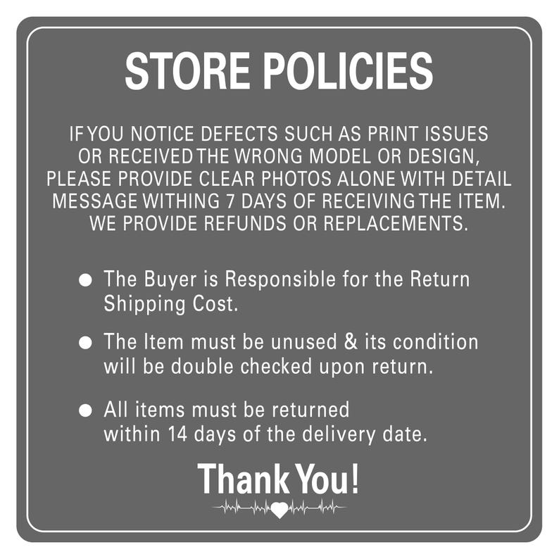 Peut inclure: Une pancarte grise avec du texte blanc d&eacute;crivant les politiques du magasin. Le texte indique : "STORE POLICIES. IF YOU NOTICE DEFECTS SUCH AS PRINT ISSUES OR RECEIVED THE WRONG MODEL OR DESIGN, PLEASE PROVIDE CLEAR PHOTOS ALONE WITH DETAIL MESSAGE WITHIN 7 DAYS OF RECEIVING THE ITEM. WE PROVIDE REFUNDS OR REPLACEMENTS. &bull; The Buyer is Responsible for the Return Shipping Cost. &bull; The Item must be unused & its condition will be double checked upon return. &bull; All items must be returned within 14 days of the delivery date. Thank You!"