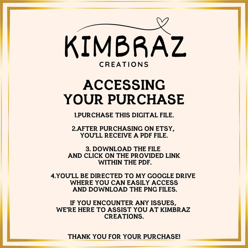 May include: A pink and white graphic with the text "KIMBRAZ CREATIONS" and instructions on how to access a digital purchase. The text reads: "ACCESSING YOUR PURCHASE 1. PURCHASE THIS DIGITAL FILE. 2. AFTER PURCHASING ON ETSY, YOU'LL RECEIVE A PDF FILE. 3. DOWNLOAD THE FILE AND CLICK ON THE PROVIDED LINK WITHIN THE PDF. 4. YOU'LL BE DIRECTED TO MY GOOGLE DRIVE WHERE YOU CAN EASILY ACCESS AND DOWNLOAD THE PNG FILES. IF YOU ENCOUNTER ANY ISSUES, WE'RE HERE TO ASSIST YOU AT KIMBRAZ CREATIONS. THANK YOU FOR YOUR PURCHASE!"