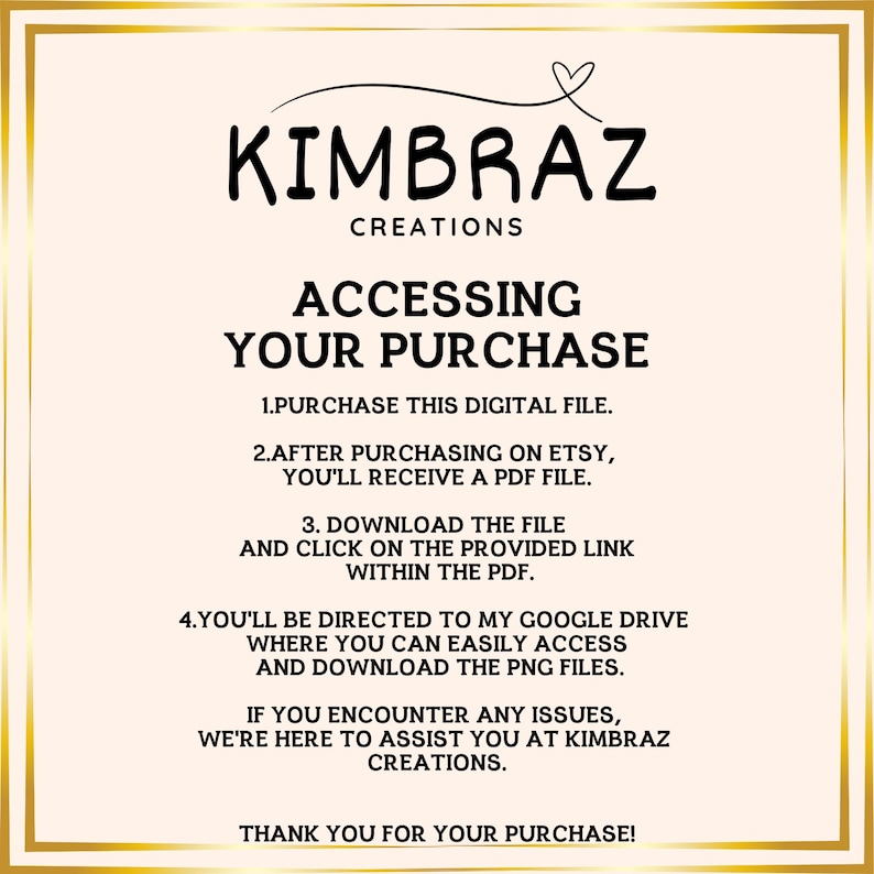 K&ouml;nnte beinhalten: Eine rosa und wei&szlig;e Grafik mit dem Text "KIMBRAZ CREATIONS" und Anweisungen zum Zugriff auf einen digitalen Kauf. Der Text lautet: "ACCESSING YOUR PURCHASE 1. PURCHASE THIS DIGITAL FILE. 2. AFTER PURCHASING ON ETSY, YOU'LL RECEIVE A PDF FILE. 3. DOWNLOAD THE FILE AND CLICK ON THE PROVIDED LINK WITHIN THE PDF. 4. YOU'LL BE DIRECTED TO MY GOOGLE DRIVE WHERE YOU CAN EASILY ACCESS AND DOWNLOAD THE PNG FILES. IF YOU ENCOUNTER ANY ISSUES, WE'RE HERE TO ASSIST YOU AT KIMBRAZ CREATIONS. THANK YOU FOR YOUR PURCHASE!"