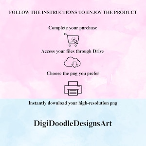 May include: An instructional graphic on a pink and blue watercolor background with black text: FOLLOW THE INSTRUCTIONS TO ENJOY THE PRODUCT, Complete your purchase, Access your files through Drive, Choose the png you prefer, Instantly download your high-resolution png, and DigiDoodleDesignsArt, featuring icons of a shopping cart, cloud, and printer.