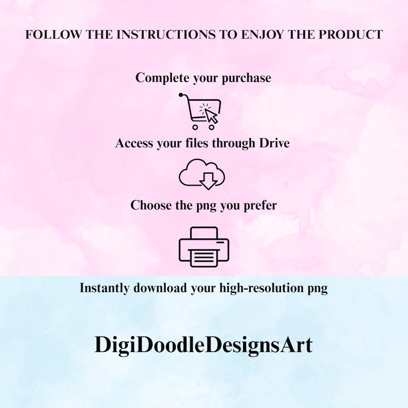 May include: An instructional graphic on a pink and blue watercolor background with black text: FOLLOW THE INSTRUCTIONS TO ENJOY THE PRODUCT, Complete your purchase, Access your files through Drive, Choose the png you prefer, Instantly download your high-resolution png, and DigiDoodleDesignsArt, featuring icons of a shopping cart, cloud, and printer.