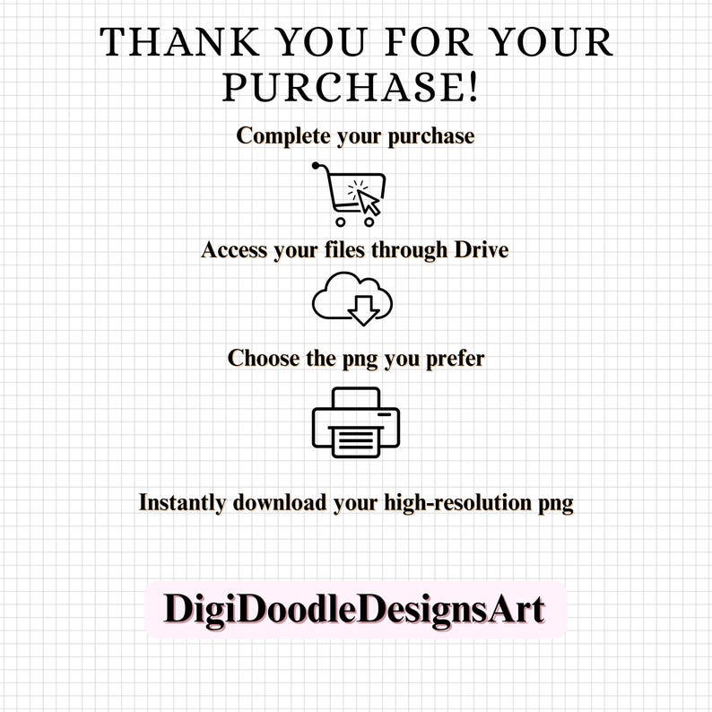 May include: A white digital instruction card with a grid background featuring black text: THANK YOU FOR YOUR PURCHASE! Complete your purchase, Access your files through Drive, Choose the png you prefer, Instantly download your high-resolution png, and DigiDoodleDesignsArt.