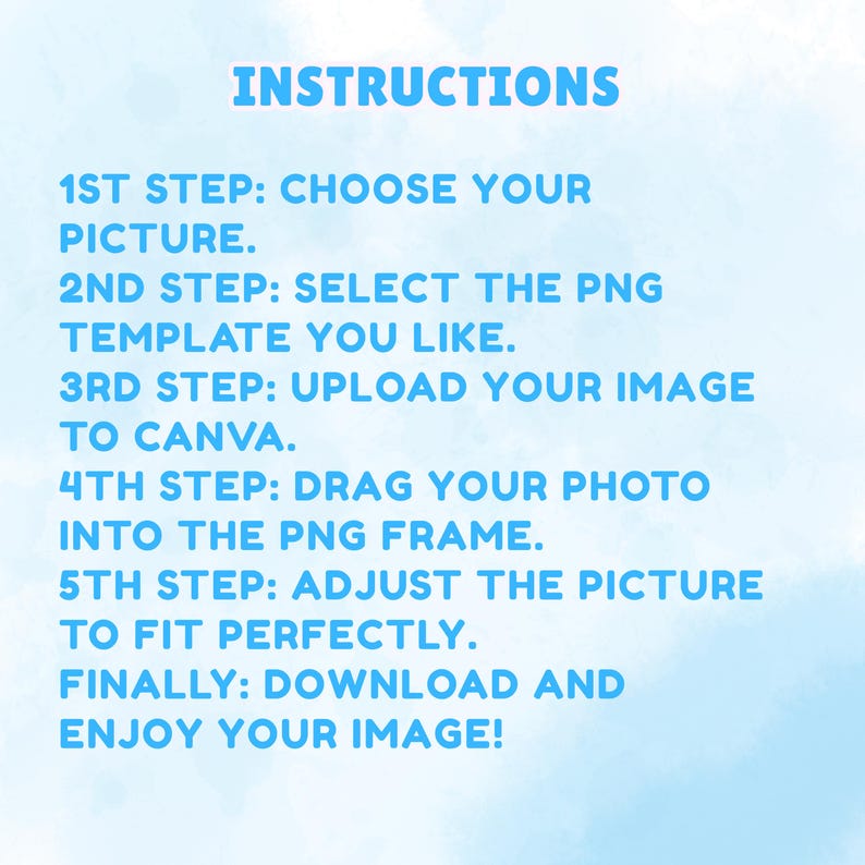 May include: A light blue background with the text INSTRUCTIONS followed by five steps: 1ST STEP: CHOOSE YOUR PICTURE. 2ND STEP: SELECT THE PNG TEMPLATE YOU LIKE. 3RD STEP: UPLOAD YOUR IMAGE TO CANVA. 4TH STEP: DRAG YOUR PHOTO INTO THE PNG FRAME. 5TH STEP: ADJUST THE PICTURE TO FIT PERFECTLY. FINALLY: DOWNLOAD AND ENJOY YOUR IMAGE!