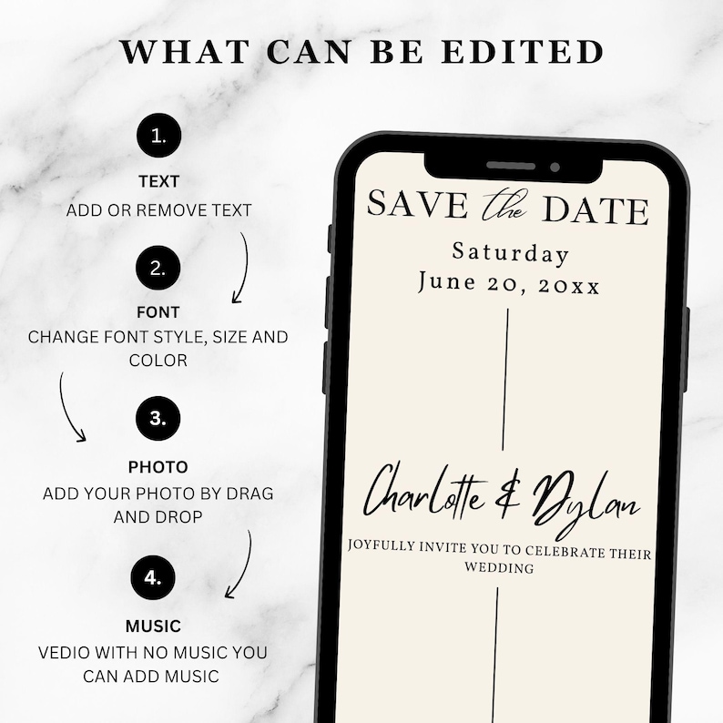May include: A digital save the date template displayed on a smartphone screen. The text reads: WHAT CAN BE EDITED, 1. TEXT ADD OR REMOVE TEXT, 2. FONT CHANGE FONT STYLE, SIZE AND COLOR, 3. PHOTO ADD YOUR PHOTO BY DRAG AND DROP, 4. MUSIC VEDIO WITH NO MUSIC YOU CAN ADD MUSIC, SAVE THE DATE, Saturday June 20, 20xx, Charlotte & Dylan, JOYFULLY INVITE YOU TO CELEBRATE THEIR WEDDING.