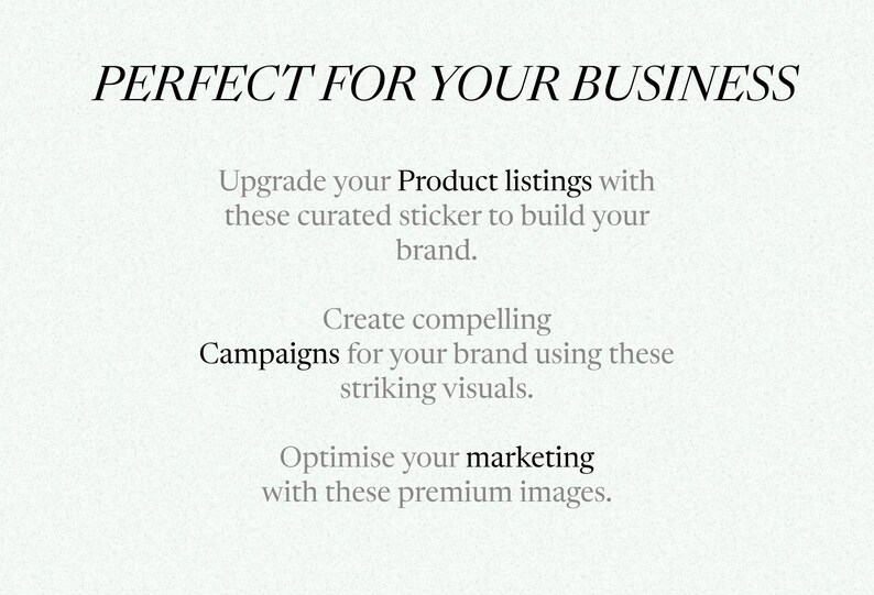 May include: Text overlay on a white background that reads "PERFECT FOR YOUR BUSINESS".  The text below reads "Upgrade your Product listings with these curated sticker to build your brand. Create compelling Campaigns for your brand using these striking visuals. Optimise your marketing with these premium images."
