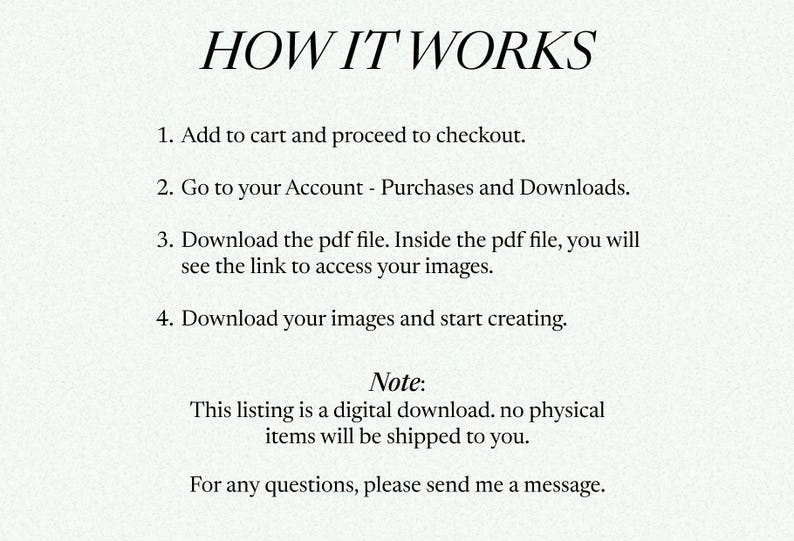 Puede incluir: Una imagen de texto que explica c&oacute;mo descargar productos digitales comprados en Etsy. El texto dice: "C&Oacute;MO FUNCIONA 1. Agrega al carrito y procede a la compra. 2. Ve a tu cuenta - Compras y descargas. 3. Descarga el archivo PDF. Dentro del archivo PDF, ver&aacute;s el enlace para acceder a tus im&aacute;genes. 4. Descarga tus im&aacute;genes y comienza a crear. Nota: Esta lista es una descarga digital. No se enviar&aacute;n art&iacute;culos f&iacute;sicos. Para cualquier pregunta, por favor env&iacute;ame un mensaje."