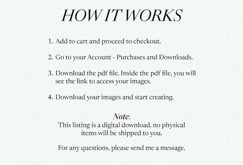 May include: A text-based image explaining how to download digital products purchased on Etsy. The image includes the text "HOW IT WORKS" and a numbered list of instructions. The instructions include adding the product to the cart, proceeding to checkout, going to the account, downloading the PDF file, and downloading the images. The image also includes a note that the listing is a digital download and no physical items will be shipped. The image ends with the text "For any questions, please send me a message."