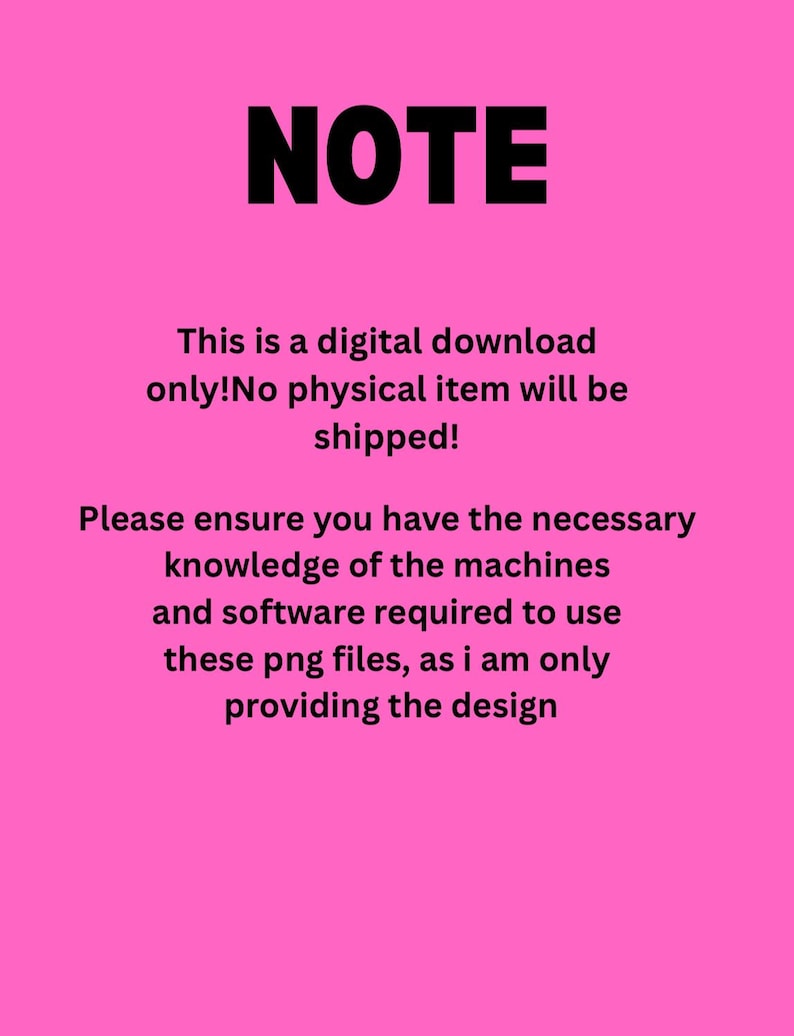 May include: Pink background with black text that reads "NOTE" followed by a message explaining that this is a digital download only and no physical item will be shipped. The message also states that the buyer should ensure they have the necessary knowledge of machines and software to use the PNG files, as the seller is only providing the design.