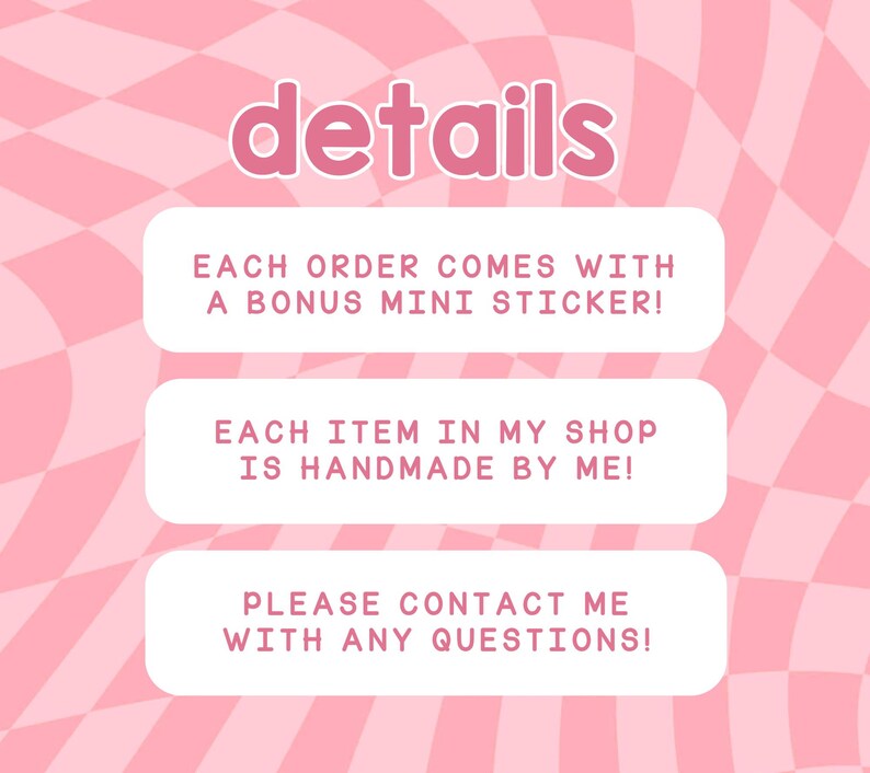 May include: Pink and white checkered background with three white boxes containing text. The top box says "details". The middle box says "EACH ORDER COMES WITH A BONUS MINI STICKER!" The bottom box says "PLEASE CONTACT ME WITH ANY QUESTIONS!"