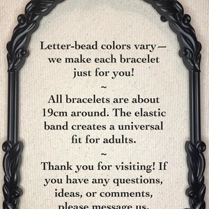 May include: Black and white text in a decorative black frame on a beige background. The text reads: "Letter-bead colours vary - we make each bracelet just for you! ~ All bracelets are about 19cm around. The elastic band creates a universal fit for adults. ~ Thank you for visiting! If you have any questions, ideas, or comments, please message us."