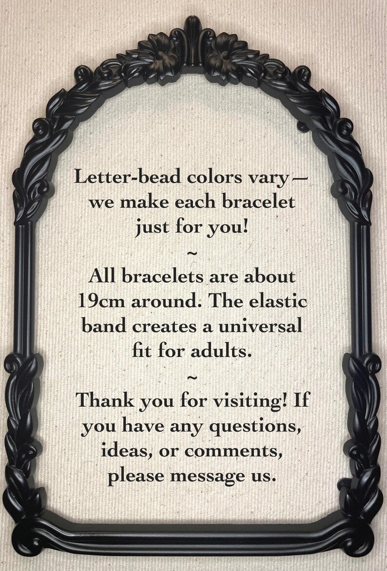 May include: Black and white text in a decorative black frame on a beige background. The text reads: "Letter-bead colours vary - we make each bracelet just for you! ~ All bracelets are about 19cm around. The elastic band creates a universal fit for adults. ~ Thank you for visiting! If you have any questions, ideas, or comments, please message us."