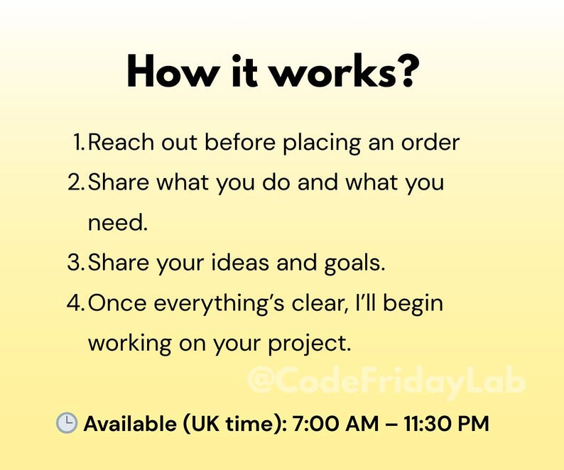 May include: A yellow and orange background with black text explaining how to work with a service. The text reads: "How it works? 1. Reach out before placing an order 2. Share what you do and what you need. 3. Share your ideas and goals. 4. Once everything's clear, I'll begin working on your project. @CodeFridayLab Available (UK time): 7:00 AM - 11:30 PM"