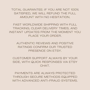 Peut inclure: Un graphique informatif beige clair avec du texte brun fonc&eacute; qui indique : TOTAL GUARANTEE: IF YOU ARE NOT 100% SATISFIED, WE WILL REFUND THE FULL AMOUNT WITH NO HESITATION. FAST WORLDWIDE SHIPPING WITH FULL TRACKING, CLEAR DELIVERY TIMES, AND INSTANT UPDATES FROM THE MOMENT YOU PLACE YOUR ORDER. AUTHENTIC REVIEWS AND POSITIVE RATINGS CONFIRM OUR TRUSTED PRESENCE ON ETSY. CUSTOMER SUPPORT ALWAYS BY YOUR SIDE, WITH QUICK RESPONSES VIA ETSY CHAT. PAYMENTS ARE ALWAYS PROTECTED THROUGH SECURE METHODS EQUIPPED WITH ADVANCED ANTI-FRAUD SYSTEMS.