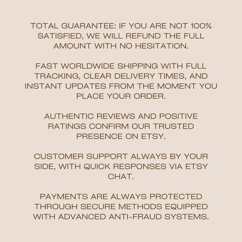 Peut inclure: Un graphique informatif beige clair avec du texte brun fonc&eacute; qui indique : TOTAL GUARANTEE: IF YOU ARE NOT 100% SATISFIED, WE WILL REFUND THE FULL AMOUNT WITH NO HESITATION. FAST WORLDWIDE SHIPPING WITH FULL TRACKING, CLEAR DELIVERY TIMES, AND INSTANT UPDATES FROM THE MOMENT YOU PLACE YOUR ORDER. AUTHENTIC REVIEWS AND POSITIVE RATINGS CONFIRM OUR TRUSTED PRESENCE ON ETSY. CUSTOMER SUPPORT ALWAYS BY YOUR SIDE, WITH QUICK RESPONSES VIA ETSY CHAT. PAYMENTS ARE ALWAYS PROTECTED THROUGH SECURE METHODS EQUIPPED WITH ADVANCED ANTI-FRAUD SYSTEMS.