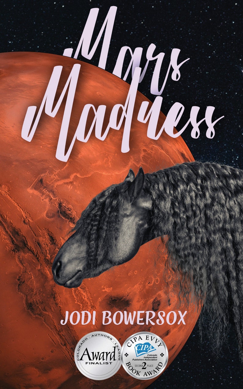 May include: A book cover with the title "Mars Madness" in pink script over a red planet with a black horse's head peeking out from behind it. The author's name, "JODI BOWERSOX", is written in white below the title. The book cover also features two silver award seals: one for "Colorado Independent Authors League Award Finalist" and the other for "CIPA Evvy Book Award Second Place".