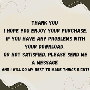 May include: A beige background with black text that reads "THANK YOU, I HOPE YOU ENJOY YOUR PURCHASE. IF YOU HAVE ANY PROBLEMS WITH YOUR DOWNLOAD, OR NOT SATISFIED, PLEASE SEND ME A MESSAGE AND I WILL DO MY BEST TO MAKE THINGS RIGHT!"