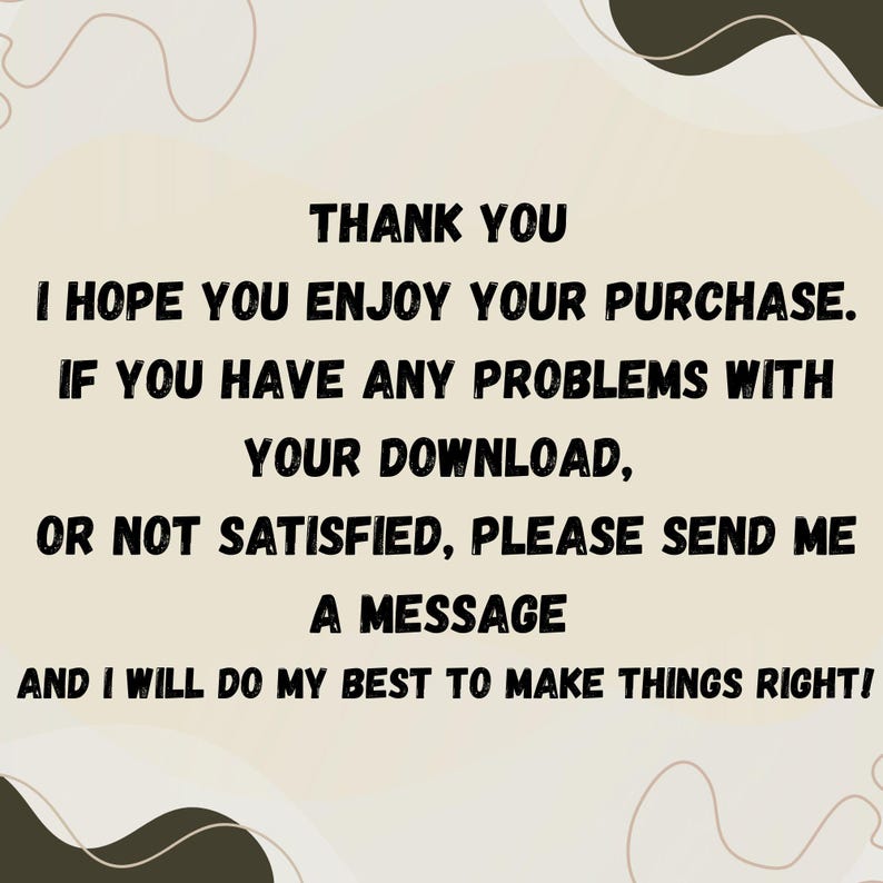 May include: A beige background with black text that reads "THANK YOU, I HOPE YOU ENJOY YOUR PURCHASE. IF YOU HAVE ANY PROBLEMS WITH YOUR DOWNLOAD, OR NOT SATISFIED, PLEASE SEND ME A MESSAGE AND I WILL DO MY BEST TO MAKE THINGS RIGHT!"