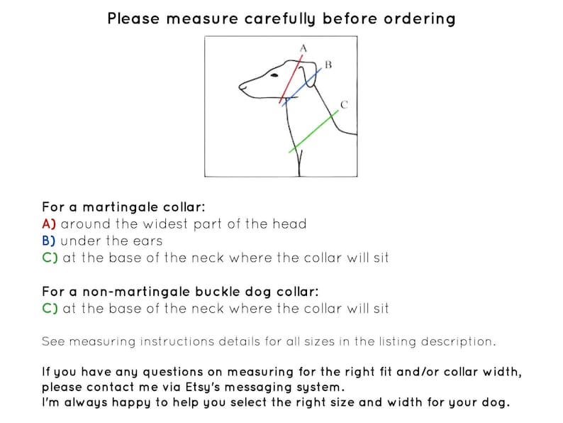 May include: Diagram showing how to measure a dog's neck for a martingale collar or a non-martingale buckle dog collar. The diagram shows a dog's head and neck with three lines labeled A, B, and C.  The text explains that for a martingale collar, measurement A is around the widest part of the head, measurement B is under the ears, and measurement C is at the base of the neck where the collar will sit. For a non-martingale buckle dog collar, measurement C is at the base of the neck where the collar will sit.