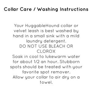 May include: Collar care and washing instructions for a HuggableHound collar or velvet leash. The instructions recommend hand washing in a sink with mild laundry detergent and to avoid using bleach or Clorox. The instructions also recommend soaking the collar in cool to lukewarm water for 30 minutes and using a spot remover for stubborn stains. The collar should be air dried on a towel.
