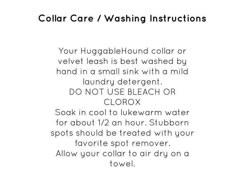 May include: Collar care and washing instructions for a HuggableHound collar or velvet leash. The instructions recommend hand washing in a sink with mild laundry detergent and to avoid using bleach or Clorox. The instructions also recommend soaking the collar in cool to lukewarm water for 30 minutes and using a spot remover for stubborn stains. The collar should be air dried on a towel.