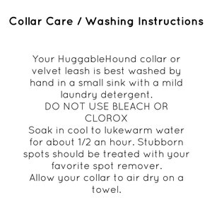 Peut inclure: Instructions d'entretien et de lavage pour un collier ou une laisse en velours HuggableHound. Il est recommand&eacute; de laver &agrave; la main dans un &eacute;vier avec un d&eacute;tergent &agrave; lessive doux et d'&eacute;viter d'utiliser de l'eau de Javel ou du Clorox. Il est &eacute;galement recommand&eacute; de faire tremper le collier dans de l'eau fra&icirc;che &agrave; ti&egrave;de pendant 30 minutes et de traiter les taches tenaces avec un d&eacute;tachant. Le collier doit &ecirc;tre s&eacute;ch&eacute; &agrave; l'air sur une serviette.