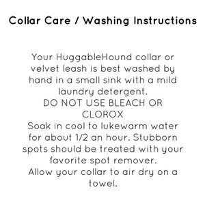 May include: Collar care and washing instructions for a HuggableHound collar or velvet leash. The instructions recommend hand washing in a sink with mild laundry detergent and to avoid using bleach or Clorox. The instructions also recommend soaking the collar in cool to lukewarm water for 30 minutes and treating stubborn spots with a spot remover. The collar should be air dried on a towel.