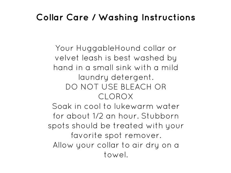May include: Collar care and washing instructions for a HuggableHound collar or velvet leash. The instructions recommend hand washing in a sink with mild laundry detergent and to avoid using bleach or Clorox. The instructions also recommend soaking the collar in cool to lukewarm water for 30 minutes and treating stubborn spots with a spot remover. The collar should be air dried on a towel.